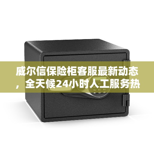 威尔信保险柜客服最新动态，全天候24小时人工服务热线