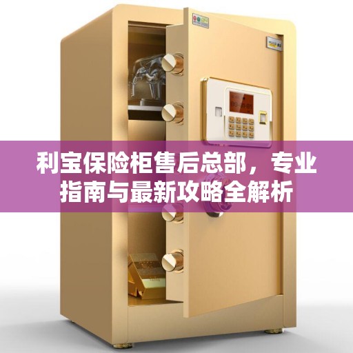 利宝保险柜售后总部，专业指南与最新攻略全解析