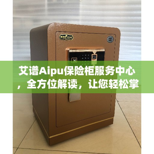 艾谱Aipu保险柜服务中心，全方位解读，让您轻松掌握核心信息