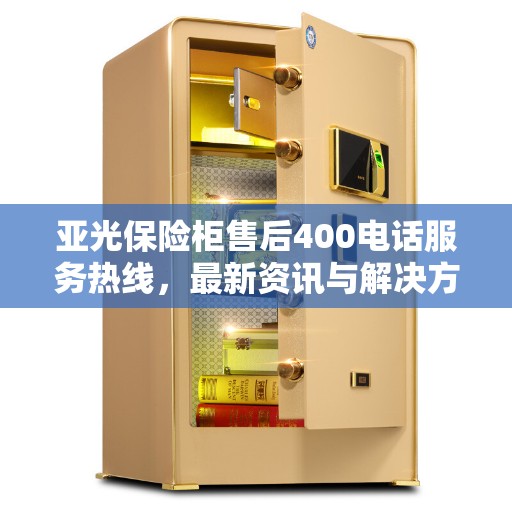 亚光保险柜售后400电话服务热线，最新资讯与解决方案
