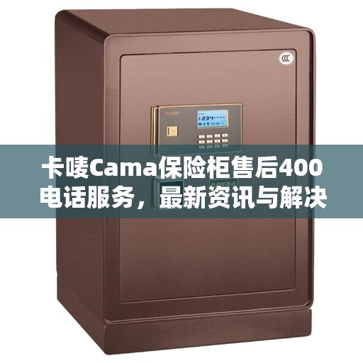 卡唛Cama保险柜售后400电话服务，最新资讯与解决方案