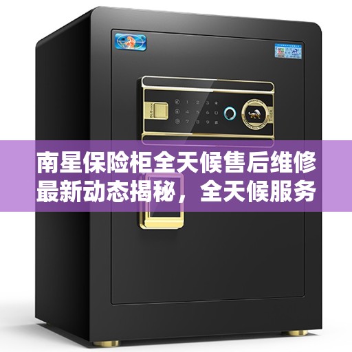 南星保险柜全天候售后维修最新动态揭秘，全天候服务热线公布