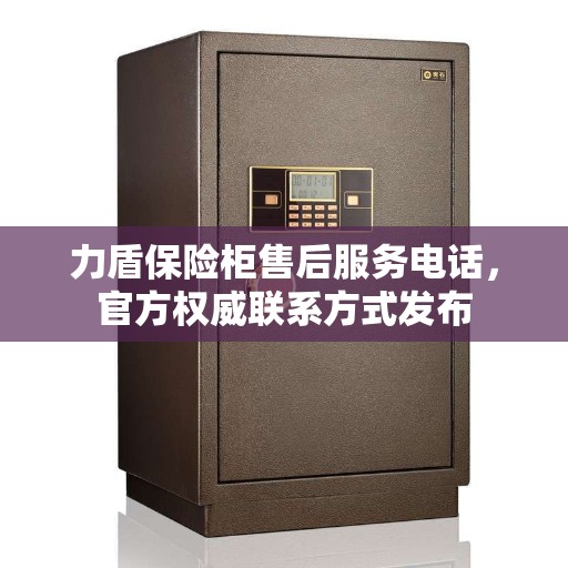 力盾保险柜售后服务电话，官方权威联系方式发布