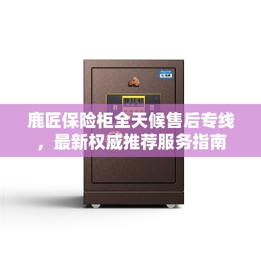 鹿匠保险柜全天候售后专线，最新权威推荐服务指南