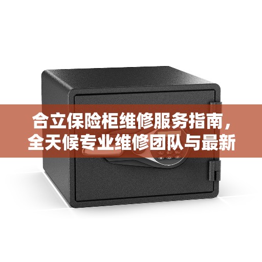 合立保险柜维修服务指南，全天候专业维修团队与最新攻略电话支持