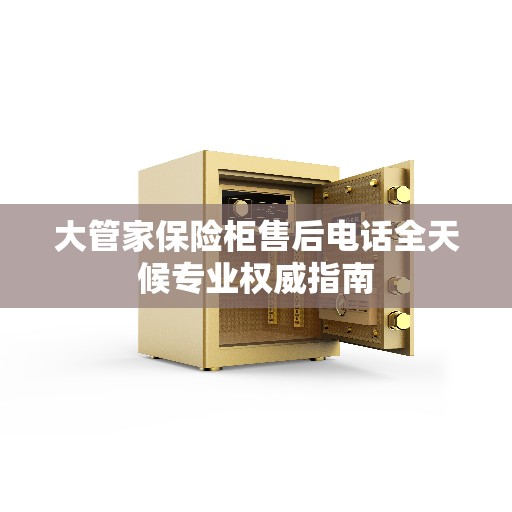 大管家保险柜售后电话全天候专业权威指南