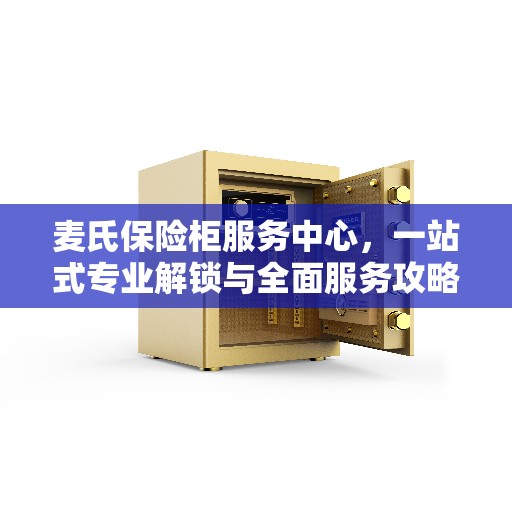 麦氏保险柜服务中心，一站式专业解锁与全面服务攻略