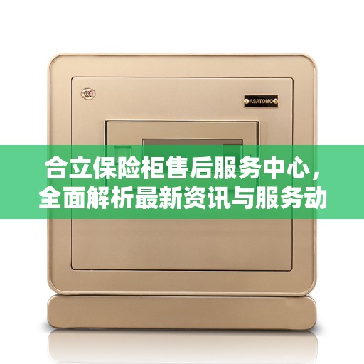 合立保险柜售后服务中心，全面解析最新资讯与服务动态