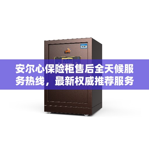 安尔心保险柜售后全天候服务热线，最新权威推荐服务保障