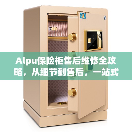 Alpu保险柜售后维修全攻略，从细节到售后，一站式解决您的维修难题