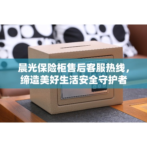 晨光保险柜售后客服热线，缔造美好生活安全守护者