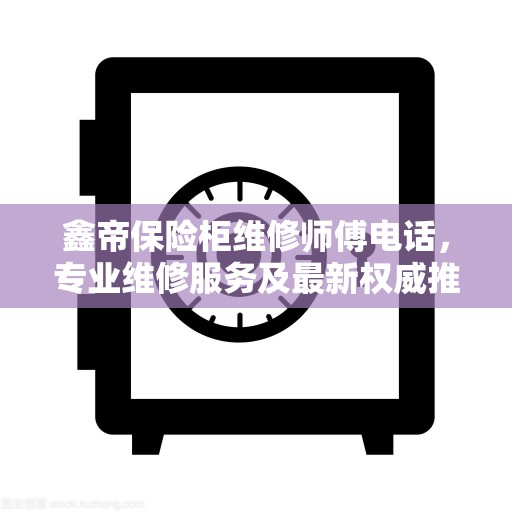 鑫帝保险柜维修师傅电话，专业维修服务及最新权威推荐热线