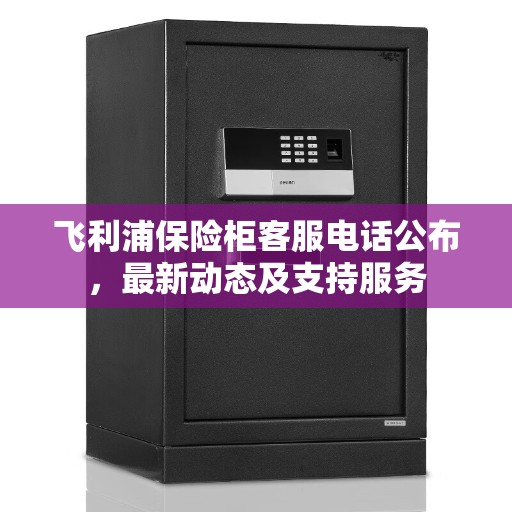 飞利浦保险柜客服电话公布，最新动态及支持服务