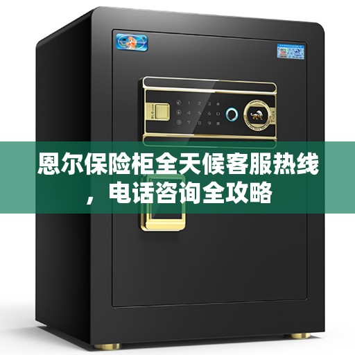恩尔保险柜全天候客服热线，电话咨询全攻略