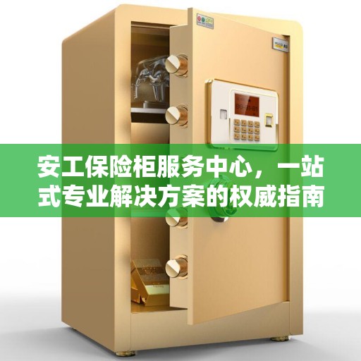 安工保险柜服务中心，一站式专业解决方案的权威指南