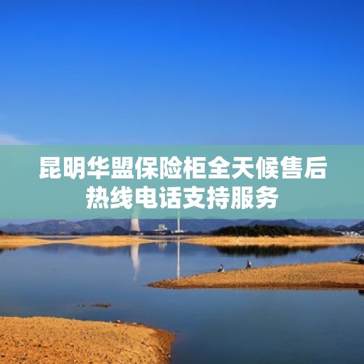 昆明华盟保险柜全天候售后热线电话支持服务