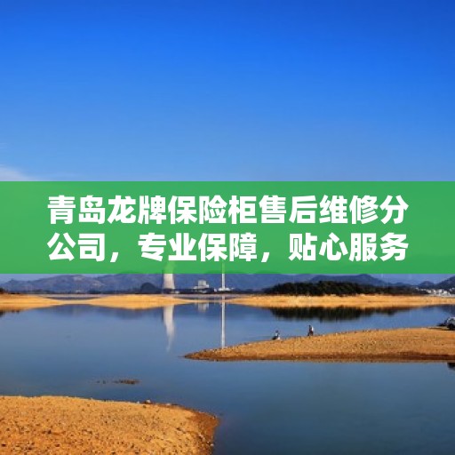 青岛龙牌保险柜售后维修分公司，专业保障，贴心服务