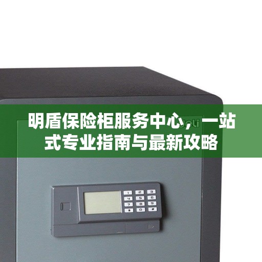 明盾保险柜服务中心，一站式专业指南与最新攻略