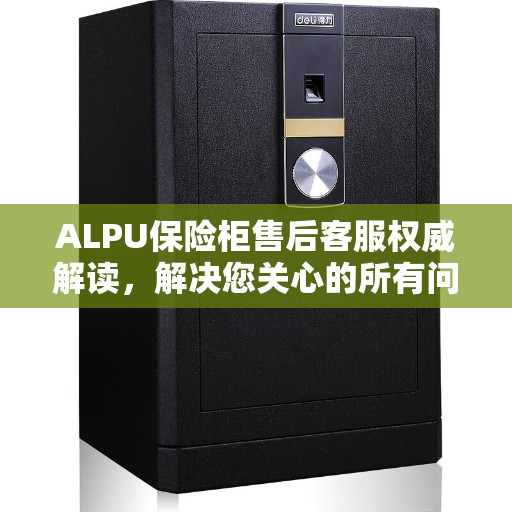 ALPU保险柜售后客服权威解读，解决您关心的所有问题