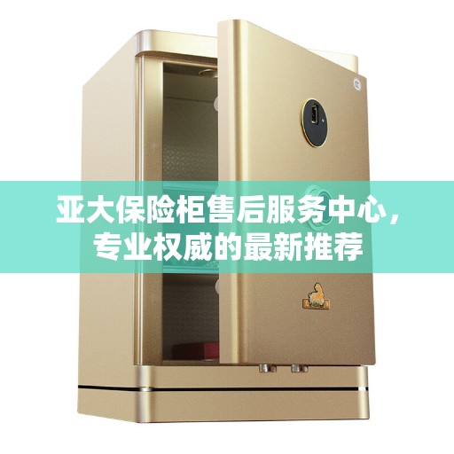 亚大保险柜售后服务中心，专业权威的最新推荐