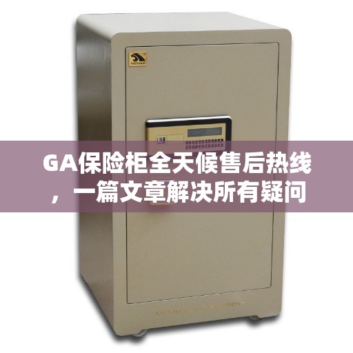 GA保险柜全天候售后热线，一篇文章解决所有疑问