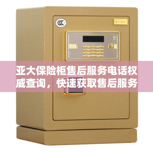 亚大保险柜售后服务电话权威查询，快速获取售后服务热线