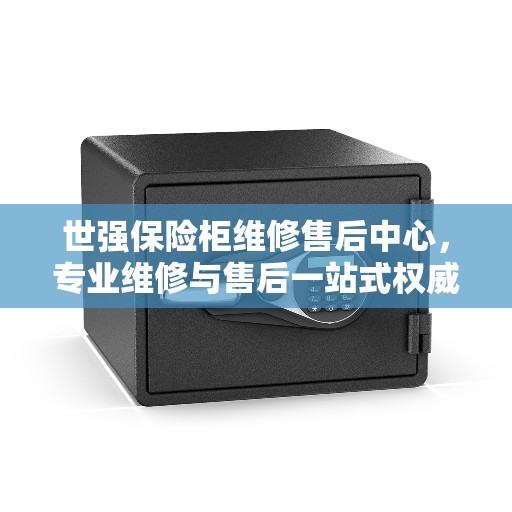 世强保险柜维修售后中心，专业维修与售后一站式权威指南