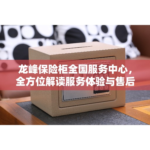 龙峰保险柜全国服务中心，全方位解读服务体验与售后保障