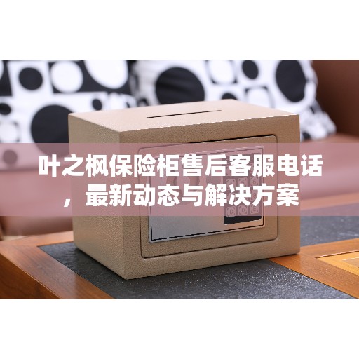 叶之枫保险柜售后客服电话，最新动态与解决方案