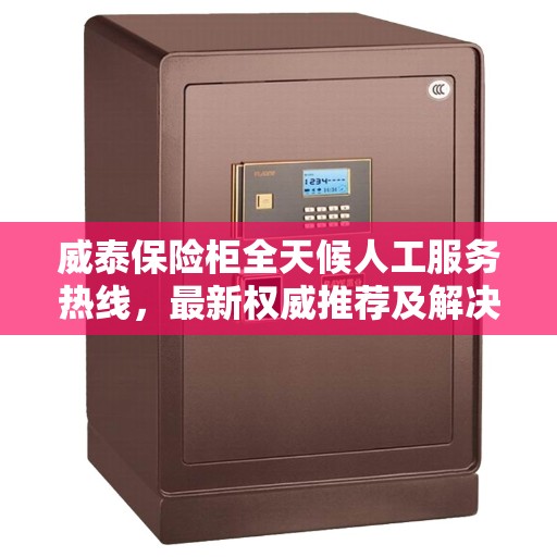 威泰保险柜全天候人工服务热线，最新权威推荐及解决方案