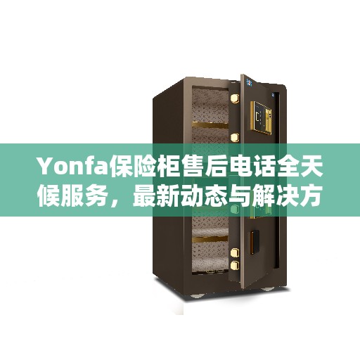 Yonfa保险柜售后电话全天候服务，最新动态与解决方案