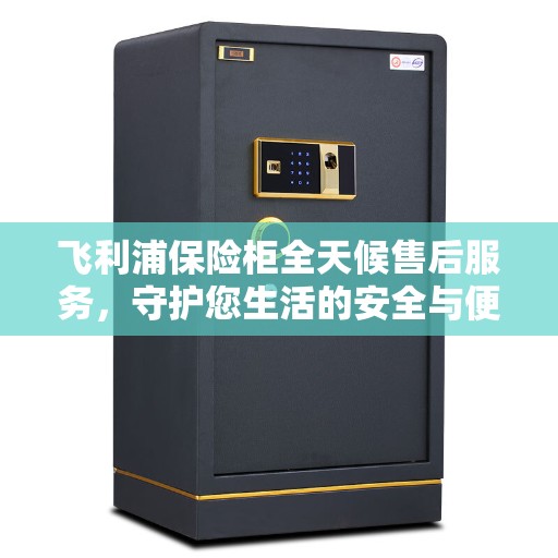 飞利浦保险柜全天候售后服务，守护您生活的安全与便捷，美好生活缔造者