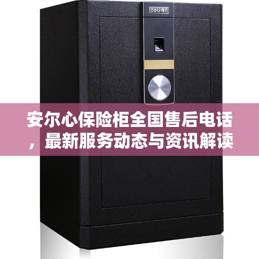 安尔心保险柜全国售后电话，最新服务动态与资讯解读