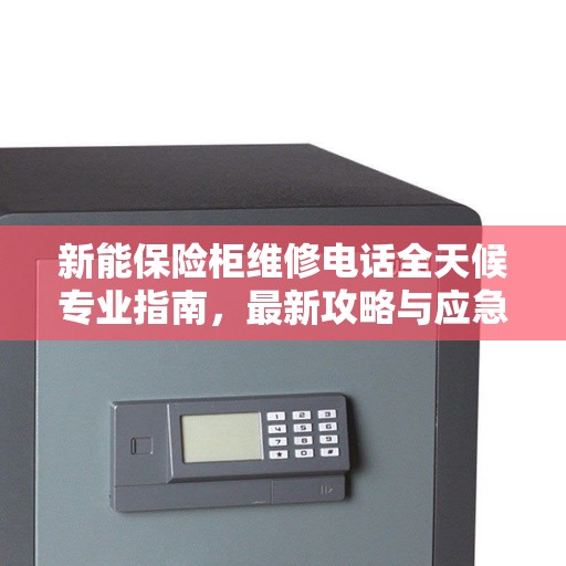 新能保险柜维修电话全天候专业指南，最新攻略与应急响应服务