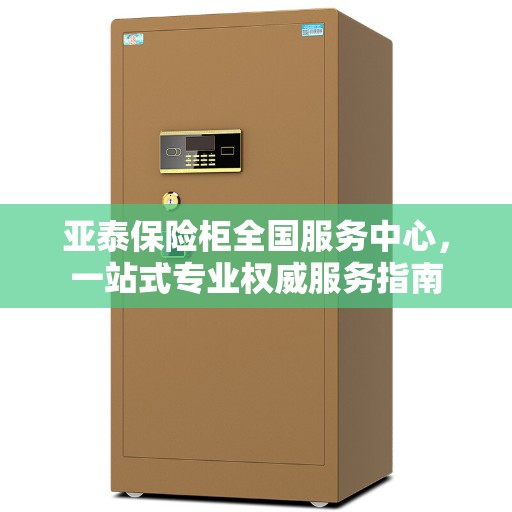 亚泰保险柜全国服务中心，一站式专业权威服务指南