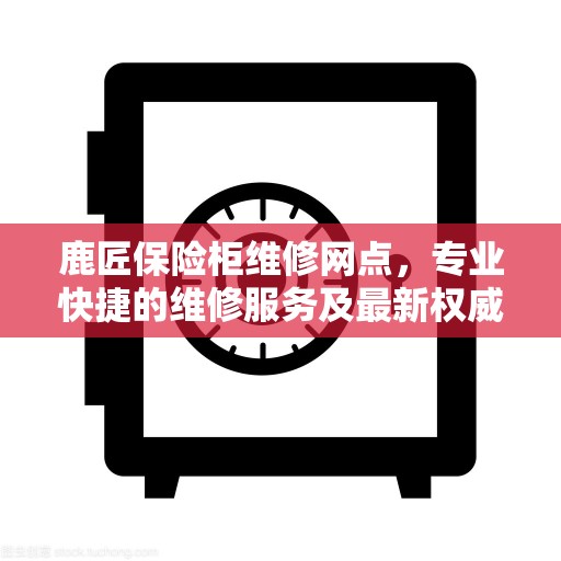 鹿匠保险柜维修网点，专业快捷的维修服务及最新权威推荐指南