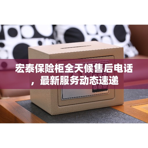 宏泰保险柜全天候售后电话，最新服务动态速递
