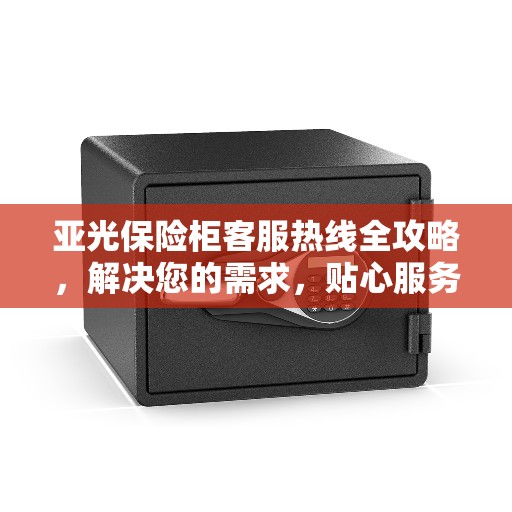 亚光保险柜客服热线全攻略，解决您的需求，贴心服务就在电话之间