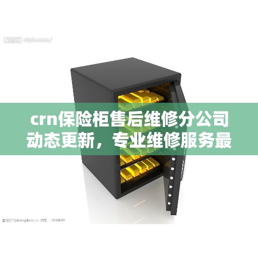 crn保险柜售后维修分公司动态更新，专业维修服务最新资讯