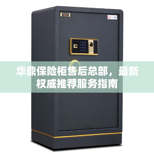 华鼎保险柜售后总部，最新权威推荐服务指南