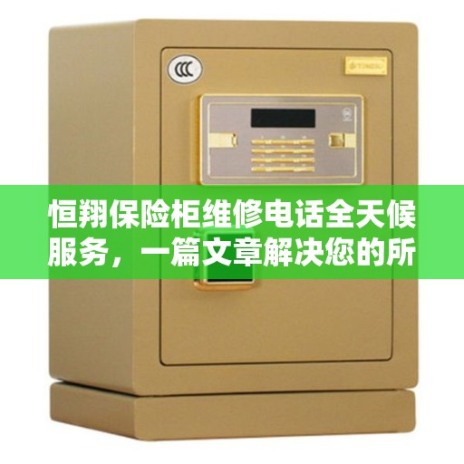 恒翔保险柜维修电话全天候服务，一篇文章解决您的所有疑问