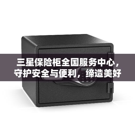 三星保险柜全国服务中心，守护安全与便利，缔造美好生活之选