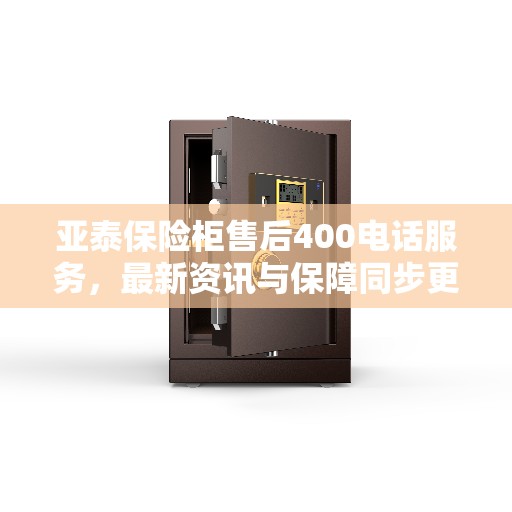 亚泰保险柜售后400电话服务，最新资讯与保障同步更新