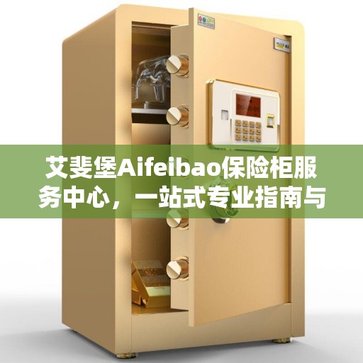 艾斐堡Aifeibao保险柜服务中心，一站式专业指南与最新攻略