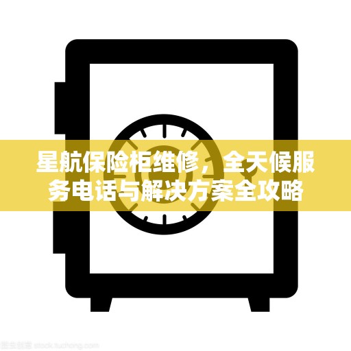 星航保险柜维修，全天候服务电话与解决方案全攻略