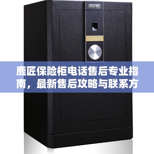 鹿匠保险柜电话售后专业指南，最新售后攻略与联系方式