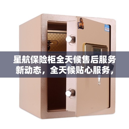 星航保险柜全天候售后服务新动态，全天候贴心服务，售后无忧