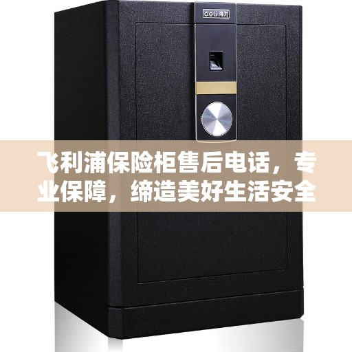 飞利浦保险柜售后电话，专业保障，缔造美好生活安全存储解决方案