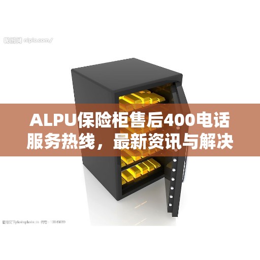 ALPU保险柜售后400电话服务热线，最新资讯与解决方案
