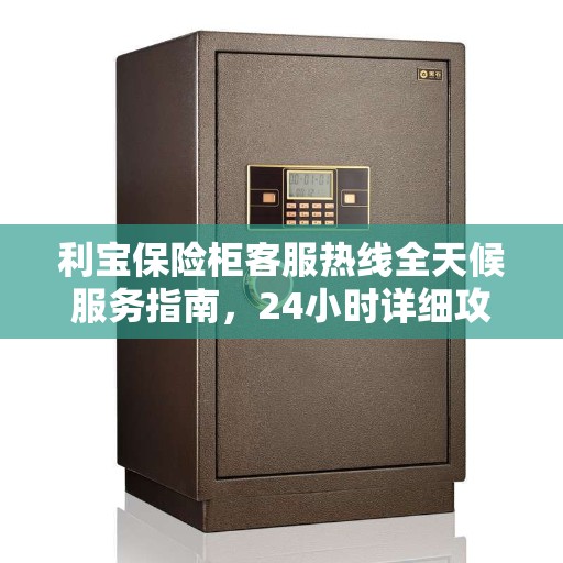 利宝保险柜客服热线全天候服务指南，24小时详细攻略